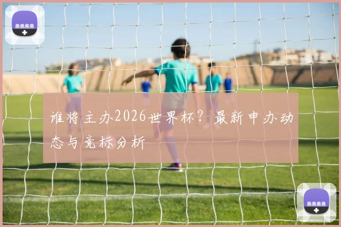 谁将主办2026世界杯？最新申办动态与竞标分析